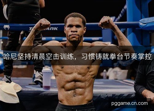 哈尼坚持清晨空击训练，习惯铸就拳台节奏掌控