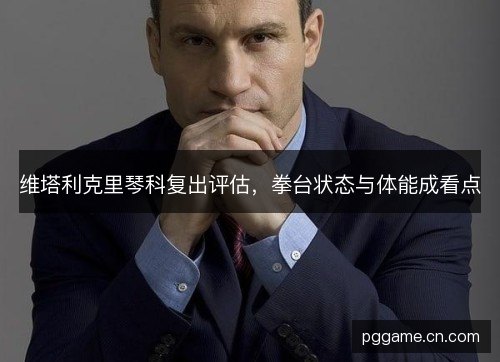 维塔利克里琴科复出评估，拳台状态与体能成看点